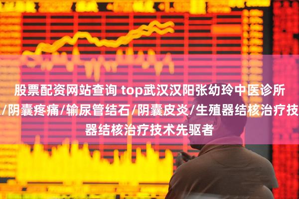 股票配资网站查询 top武汉汉阳张幼玲中医诊所：精索炎/阴囊疼痛/输尿管结石/阴囊皮炎/生殖器结核治疗技术先驱者