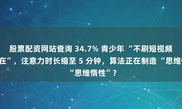 股票配资网站查询 34.7% 青少年 “不刷短视频就不自在”,注意力时长缩至 5 分钟,算法正在制造 “思维惰性”?