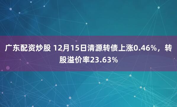 广东配资炒股 12月15日清源转债上涨0.46%,转股溢价率23.63%