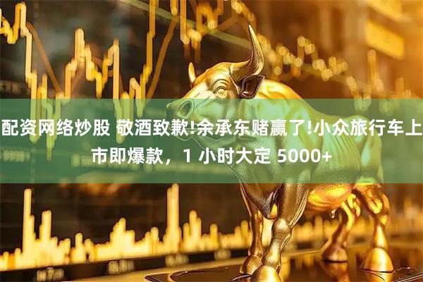 配资网络炒股 敬酒致歉!余承东赌赢了!小众旅行车上市即爆款，1 小时大定 5000+