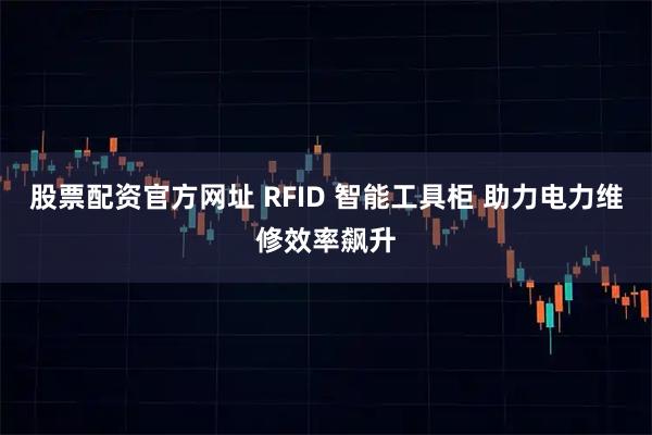 股票配资官方网址 RFID 智能工具柜 助力电力维修效率飙升