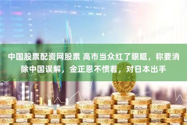 中国股票配资网股票 高市当众红了眼眶，称要消除中国误解，金正恩不惯着，对日本出手