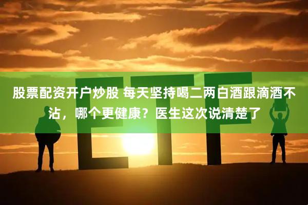 股票配资开户炒股 每天坚持喝二两白酒跟滴酒不沾，哪个更健康？医生这次说清楚了