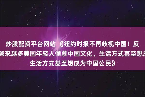炒股配资平台网站 《纽约时报不再歧视中国！反而开始赞誉：越来越多美国年轻人倾慕中国文化、生活方式甚至想成为中国公民》