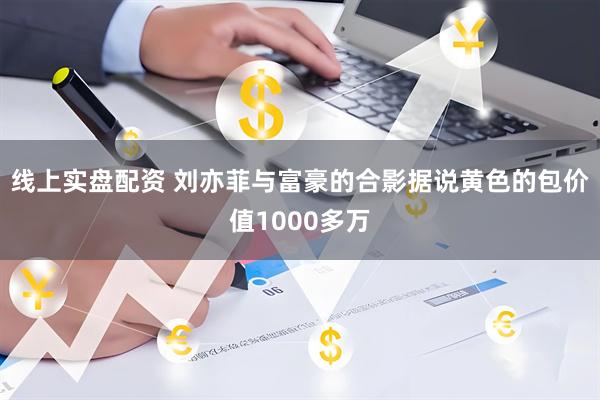 线上实盘配资 刘亦菲与富豪的合影据说黄色的包价值1000多万