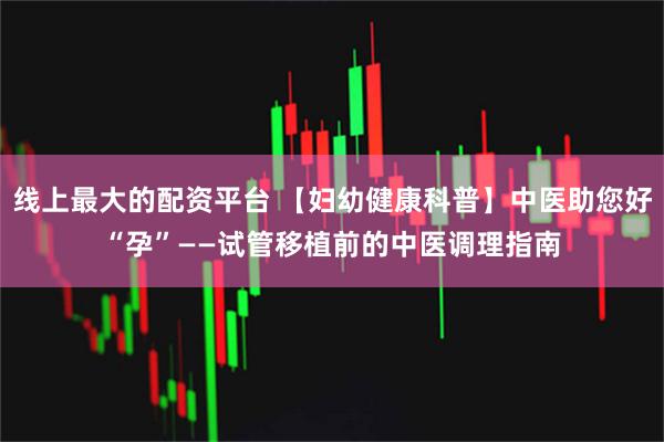 线上最大的配资平台 【妇幼健康科普】中医助您好“孕”——试管移植前的中医调理指南
