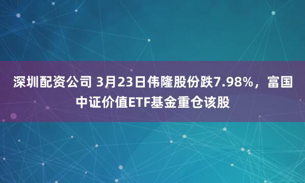 深圳配资公司 3月23日伟隆股份跌7.98%,富国中证价值ETF基金重仓该股