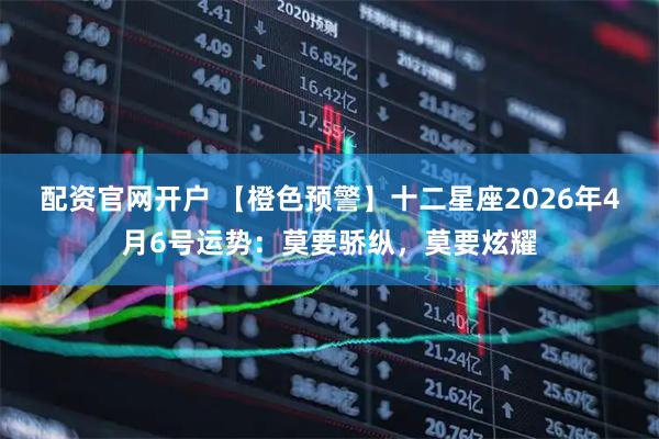 配资官网开户 【橙色预警】十二星座2026年4月6号运势：莫要骄纵，莫要炫耀
