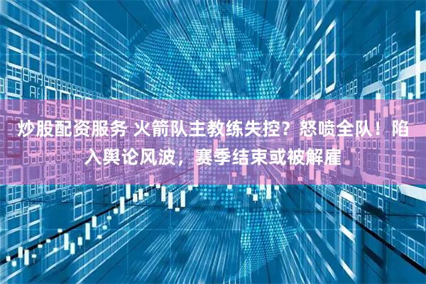 炒股配资服务 火箭队主教练失控？怒喷全队！陷入舆论风波，赛季结束或被解雇