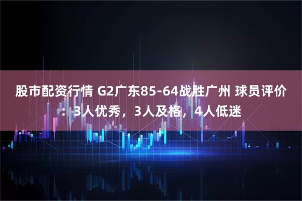 股市配资行情 G2广东85-64战胜广州 球员评价：3人优秀，3人及格，4人低迷