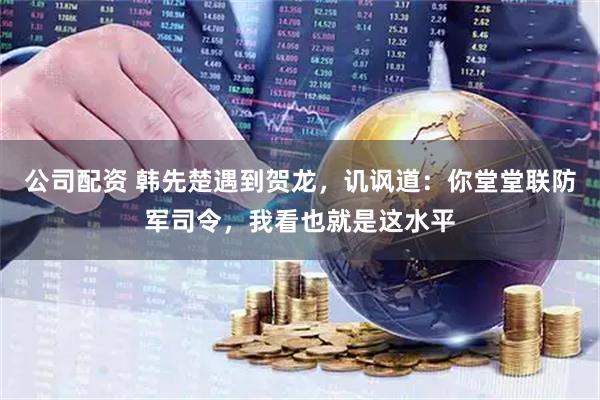 公司配资 韩先楚遇到贺龙，讥讽道：你堂堂联防军司令，我看也就是这水平