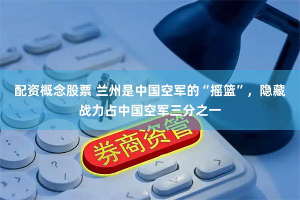 配资概念股票 兰州是中国空军的“摇篮”，隐藏战力占中国空军三分之一